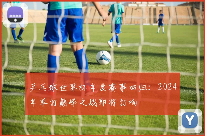 乒乓球世界杯年度赛事回归：2024年单打巅峰之战即将打响