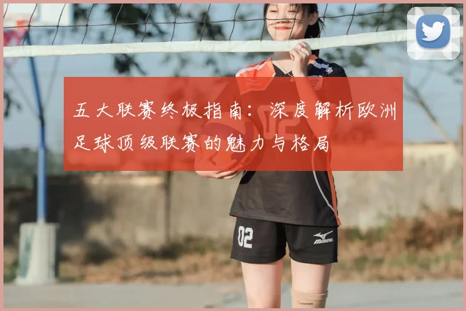 五大联赛终极指南:深度解析欧洲足球顶级联赛的魅力与格局