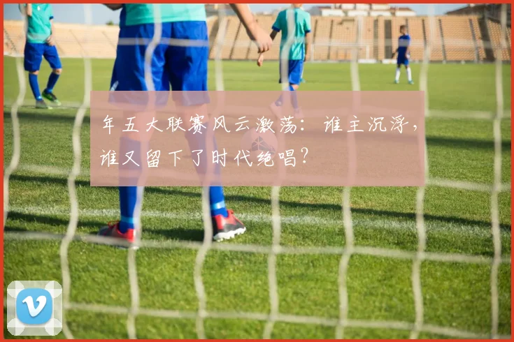 年五大联赛风云激荡：谁主沉浮，谁又留下了时代绝唱？
