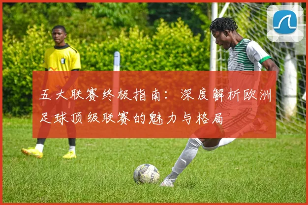 五大联赛终极指南：深度解析欧洲足球顶级联赛的魅力与格局