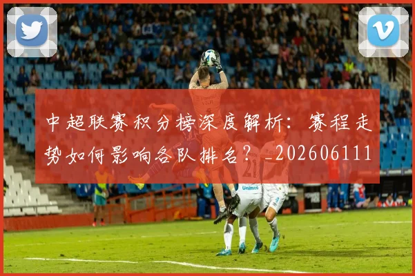 中超联赛积分榜深度解析：赛程走势如何影响各队排名？_20260611140849