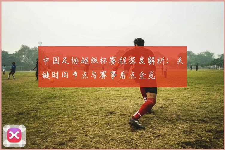 中国足协超级杯赛程深度解析:关键时间节点与赛事看点全览