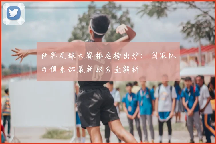 世界足球大赛排名榜出炉:国家队与俱乐部最新积分全解析