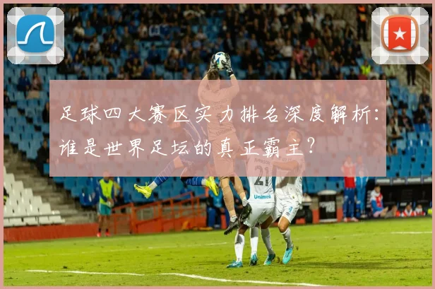 足球四大赛区实力排名深度解析:谁是世界足坛的真正霸主?