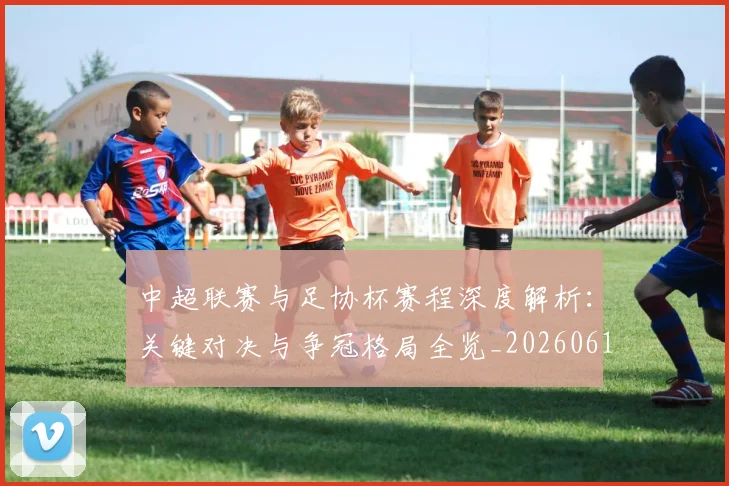 中超联赛与足协杯赛程深度解析:关键对决与争冠格局全览_20260610190508