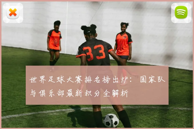 世界足球大赛排名榜出炉:国家队与俱乐部最新积分全解析