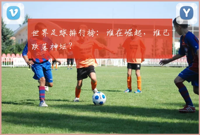 世界足球排行榜：谁在崛起，谁已跌落神坛？