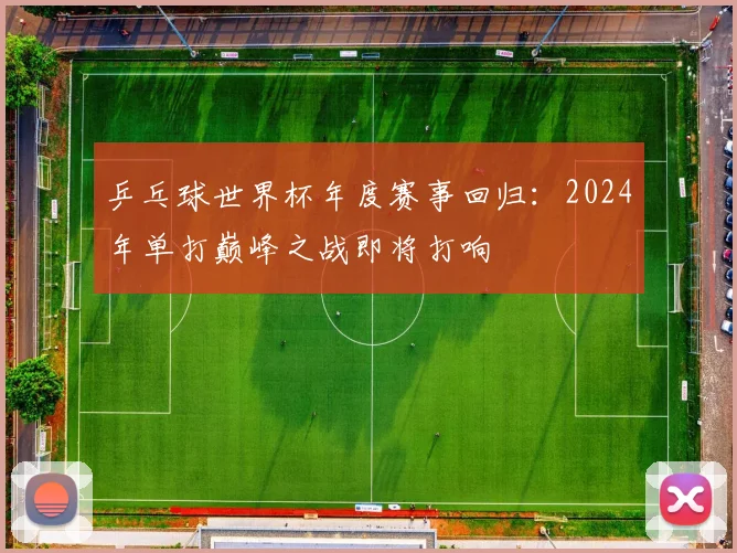 乒乓球世界杯年度赛事回归：2024年单打巅峰之战即将打响